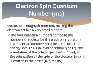 creates spin magnetic moment, making the
electron act like a very small magnet.
The four quantum numbers compose the
numbers that describe the electron in an atom.
The quantum numbers shall be in the order:
energy level (n), sub-level or orbital type (ℓ), the
orientation of the orbital specified in ℓ (mℓ), and
the orientation of the spin of the electron (ms). It
is written in the order (n, ℓ, mℓ, ms).
Electron Spin Quantum
Number (ms)
 
