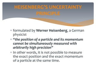 HEISENBERG’S UNCERTAINTY
PRINCIPLE
 formulated by Werner Heisenberg, a German
physicist
 “the position of a particle and its momentum
cannot be simultaneously measured with
arbitrarily high precision”
 In other words, it is not possible to measure
the exact position and the exact momentum
of a particle at the same time.
 