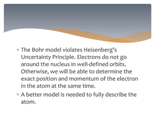  The Bohr model violates Heisenberg’s
Uncertainty Principle. Electrons do not go
around the nucleus in well-defined orbits.
Otherwise, we will be able to determine the
exact position and momentum of the electron
in the atom at the same time.
 A better model is needed to fully describe the
atom.
 