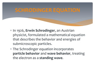 SCHRODINGER EQUATION
 In 1926, Erwin Schrodinger, an Austrian
physicist, formulated a mathematical equation
that describes the behavior and energies of
submicroscopic particles.
 The Schrodinger equation incorporates
particle behavior and wave behavior, treating
the electron as a standing wave.
 
