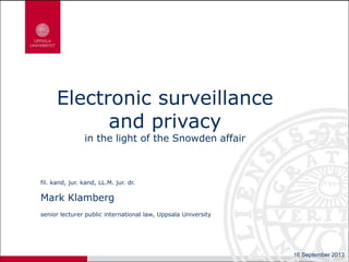 Electronic surveillance
and privacy
in the light of the Snowden affair
fil. kand, jur. kand, LL.M. jur. dr.
Mark Klamberg
senior lecturer public international law, Uppsala University
16 September 2013
 