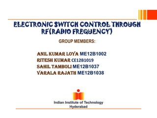ELECTRONIC SWITCH CONTROL THROUGH
       RF(RADIO FREQUENCY)
              GROUP MEMBERS:

      Anil Kumar Loya ME12B1002
      RITESH KUMAR CE12B1019
      SAHIL TAMBOLI ME12B1037
      VARALA RAJATH ME12B1038




            Indian Institute of Technology
                      Hyderabad
 