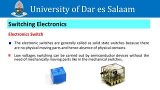 University of Dar es Salaam
Switching Electronics
Electronics Switch
The electronic switches are generally called as solid state switches because there
are no physical moving parts and hence absence of physical contacts.
Low voltages switching can be carried out by semiconductor devices without the
need of mechanically moving parts like in the mechanical switches.
 