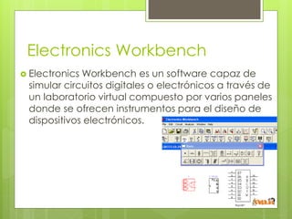 Electronics Workbench
Electronics Workbench es un software capaz de
simular circuitos digitales o electrónicos a través de
un laboratorio virtual compuesto por varios paneles
donde se ofrecen instrumentos para el diseño de
dispositivos electrónicos.