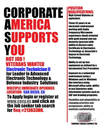 CORPORATE
AMERICA
SUPPORTS
YOUHOT JOB !
VETERANS WANTED
Electronic Technician II
for Leader in Advanced
Electronic Technology &
Defense Industry Solutions
MULTIPLE IMMEDIATE OPENINGS
LOCATION- SAN DIEGO, CA
To Apply login or register at
www.casy.us and click on
the Job seeker tab search
for Req #213633BR.
POSITION
QUALIFICATIONS:
High School Diploma or
equivalent.
Three (3) years in an
electronic environment
working with Radio
Frequency/Microwave
experience;detail-oriented
with good manual and eye
dexterity (precise)with
ability to discern color;
Certificate in Electronics
Technology;or, Associate’s
degree in Electronic
Technology.
Ability to set up test
equipment as defined by a
documented Test Procedure.
Exposure to a networked
environment using a
Windows and/or Windows
like interface using
Microsoft office suite; ability
to use Enterprise-wide
information systems such as
SAP and drawing programs.
Flexibility and adaptability to
changing priorities and
assignments; ability to
maintain confidentiality.
 