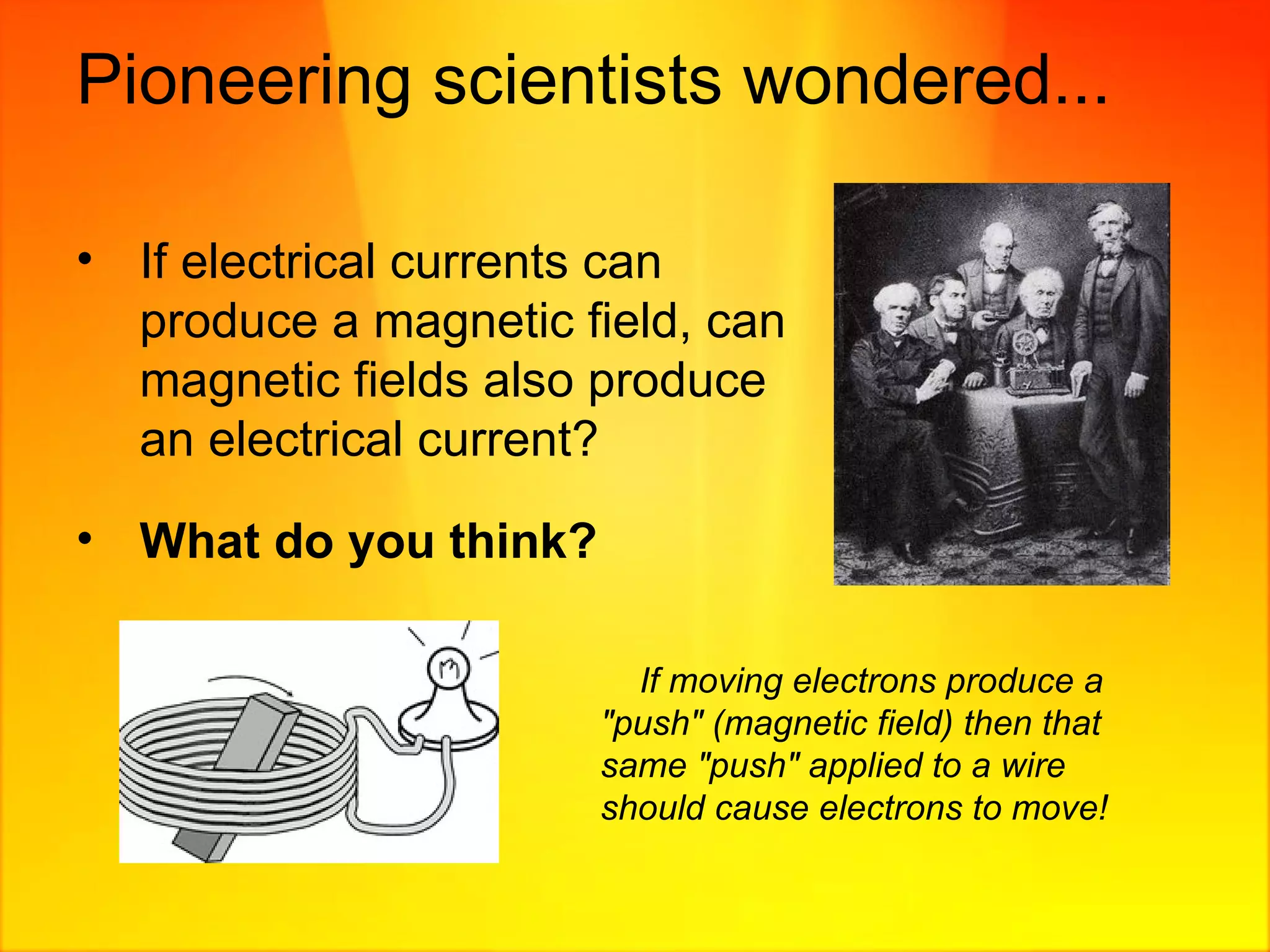 Pioneering scientists wondered...  If electrical currents can produce a magnetic field, can magnetic fields also produce an electrical current? What do you think? If moving electrons produce a "push" (magnetic field) then that same "push" applied to a wire should cause electrons to move! 