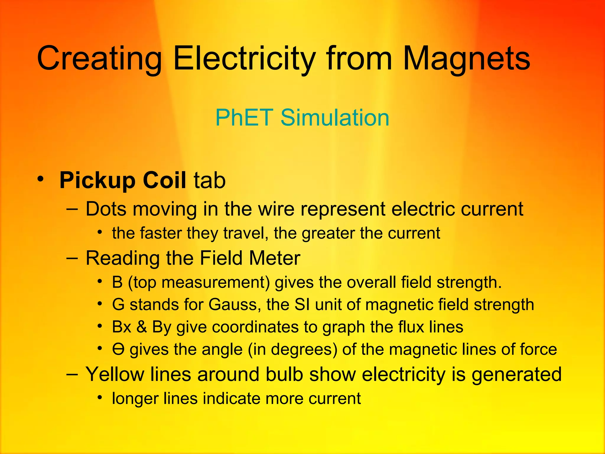 Creating Electricity from Magnets PhET  Simulation Pickup Coil  tab Dots moving in the wire represent electric current the faster they travel, the greater the current Reading the Field Meter B (top measurement) gives the overall field strength. G stands for Gauss, the SI unit of magnetic field strength Bx & By give coordinates to graph the flux lines Ө gives the angle (in degrees) of the magnetic lines of force   Yellow lines around bulb show electricity is generated longer lines indicate more current 
