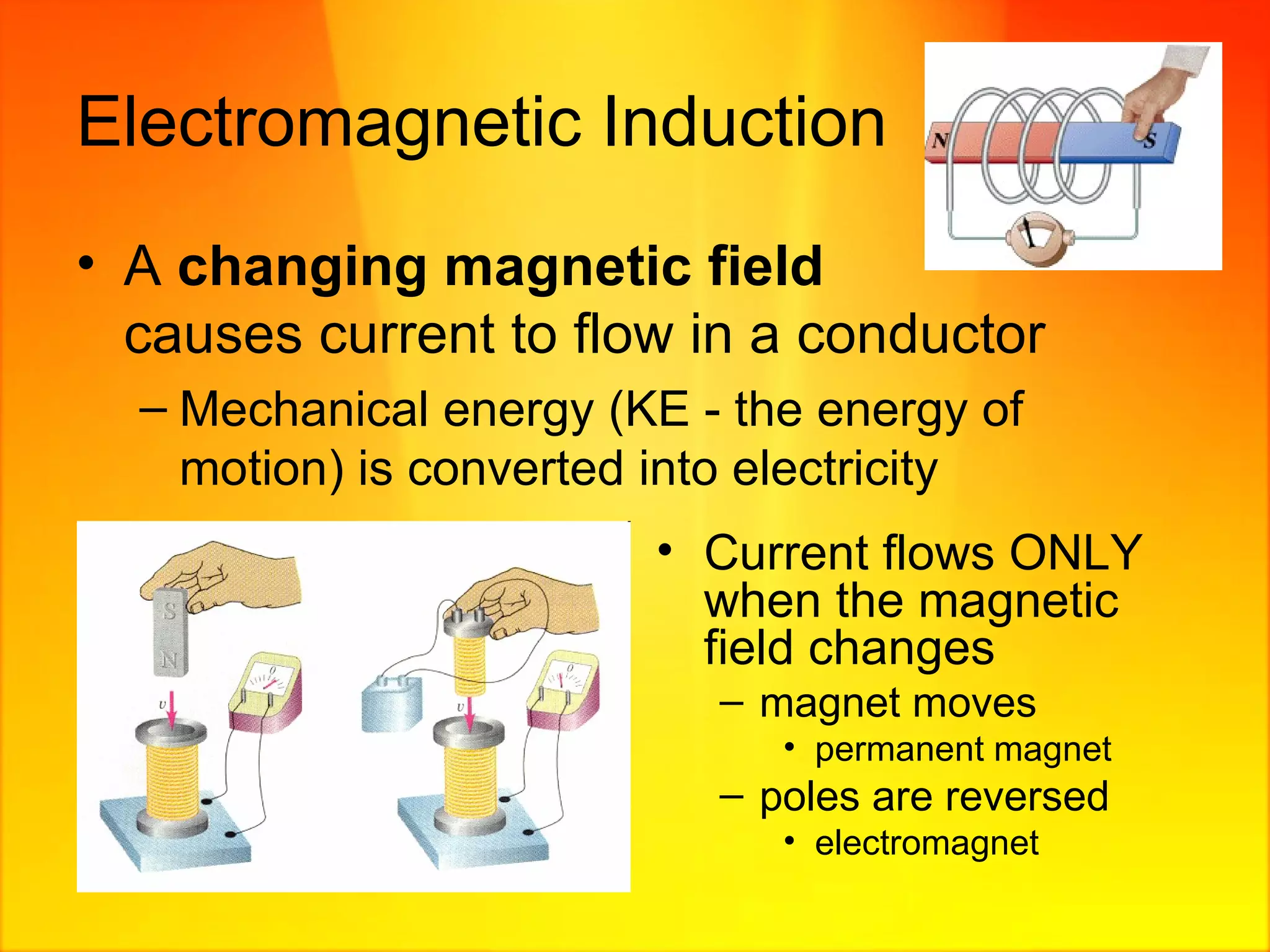 Electromagnetic Induction A  changing   magnetic field     causes current to flow in a conductor  Mechanical energy (KE - the energy of motion) is converted into electricity  Current flows ONLY when the magnetic field changes magnet moves  permanent magnet poles are reversed electromagnet 