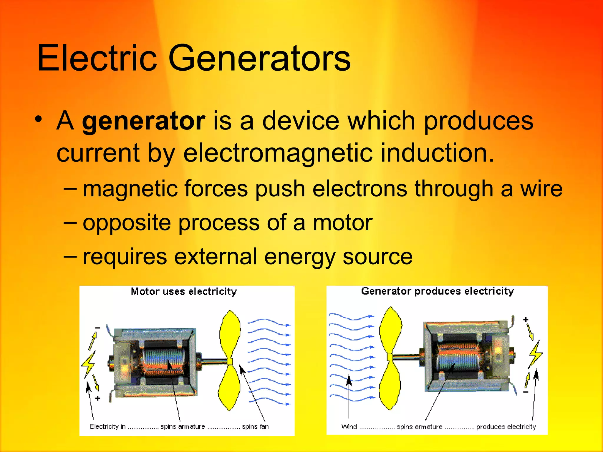 Electric Generators A  generator  is a device which produces current by electromagnetic induction. magnetic forces push electrons through a wire opposite process of a motor requires external energy source  
