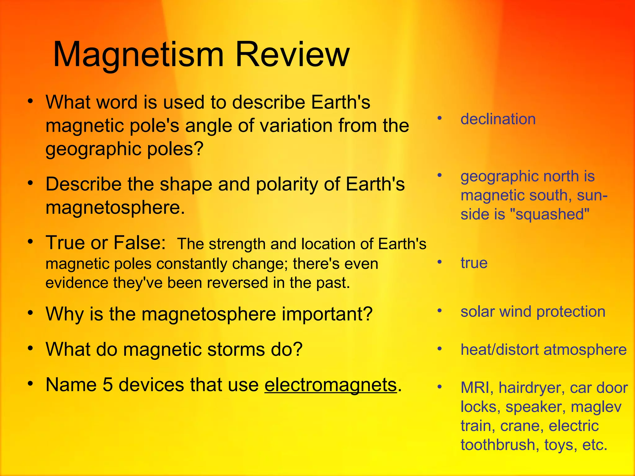 Magnetism Review What word is used to describe Earth's magnetic pole's angle of variation from the geographic poles? Describe the shape and polarity of Earth's magnetosphere. True or False:  The strength and location of Earth's magnetic poles constantly change; there's even evidence they've been reversed in the past. Why is the magnetosphere important? What do magnetic storms do? Name 5 devices that use  electromagnets . declination geographic north is magnetic south, sun-side is "squashed" true solar wind protection heat/distort atmosphere MRI, hairdryer, car door locks, speaker, maglev train, crane, electric toothbrush, toys, etc. 