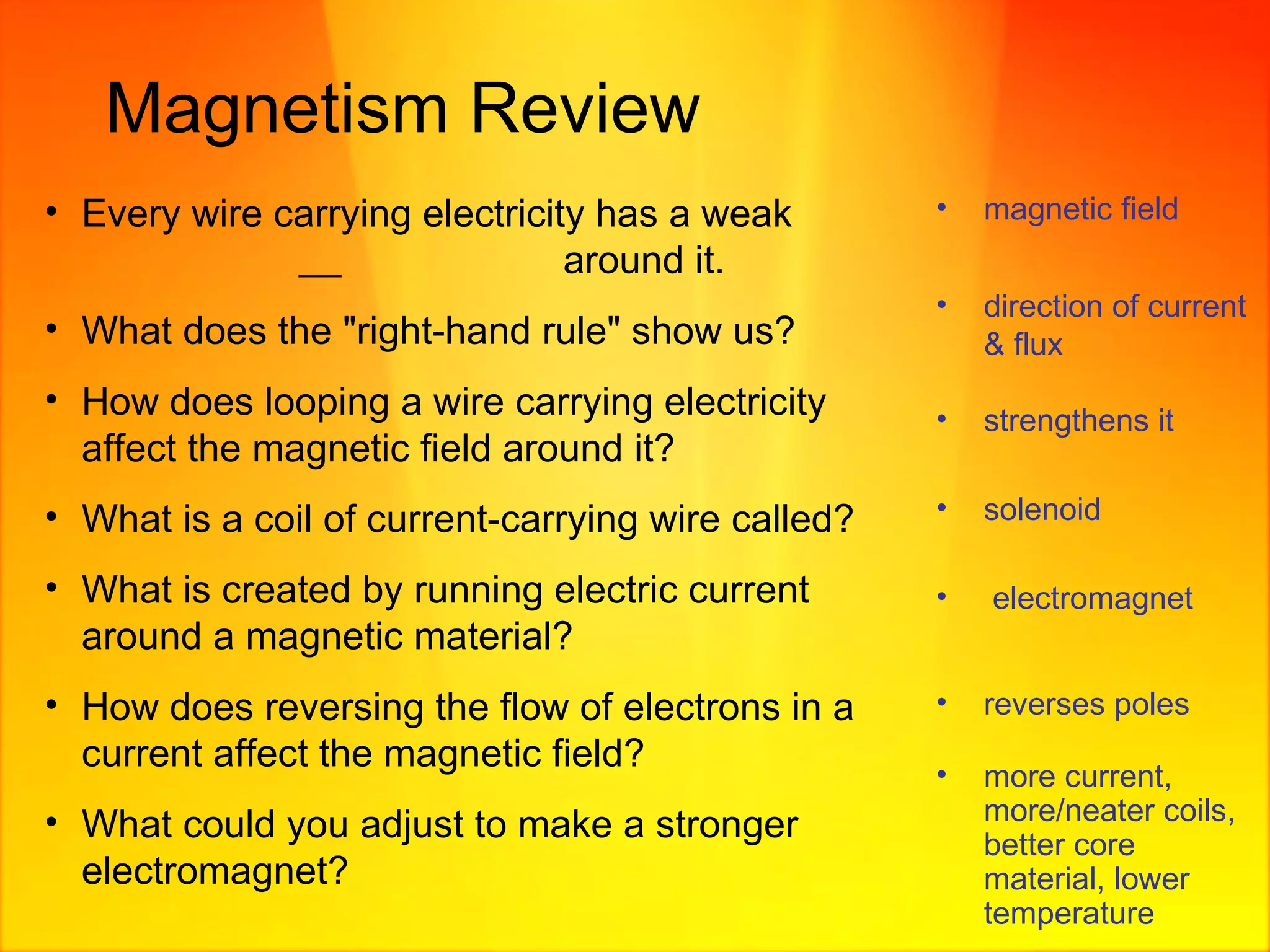Magnetism Review Every wire carrying electricity has a weak     around it. What does the "right-hand rule" show us?  How does looping a wire carrying electricity affect the magnetic field around it? What is a coil of current-carrying wire called? What is created by running electric current around a magnetic material? How does reversing the flow of electrons in a current affect the magnetic field? What could you adjust to make a stronger electromagnet? magnetic field direction of current & flux strengthens it solenoid electromagnet reverses poles more current, more/neater coils, better core material, lower temperature 