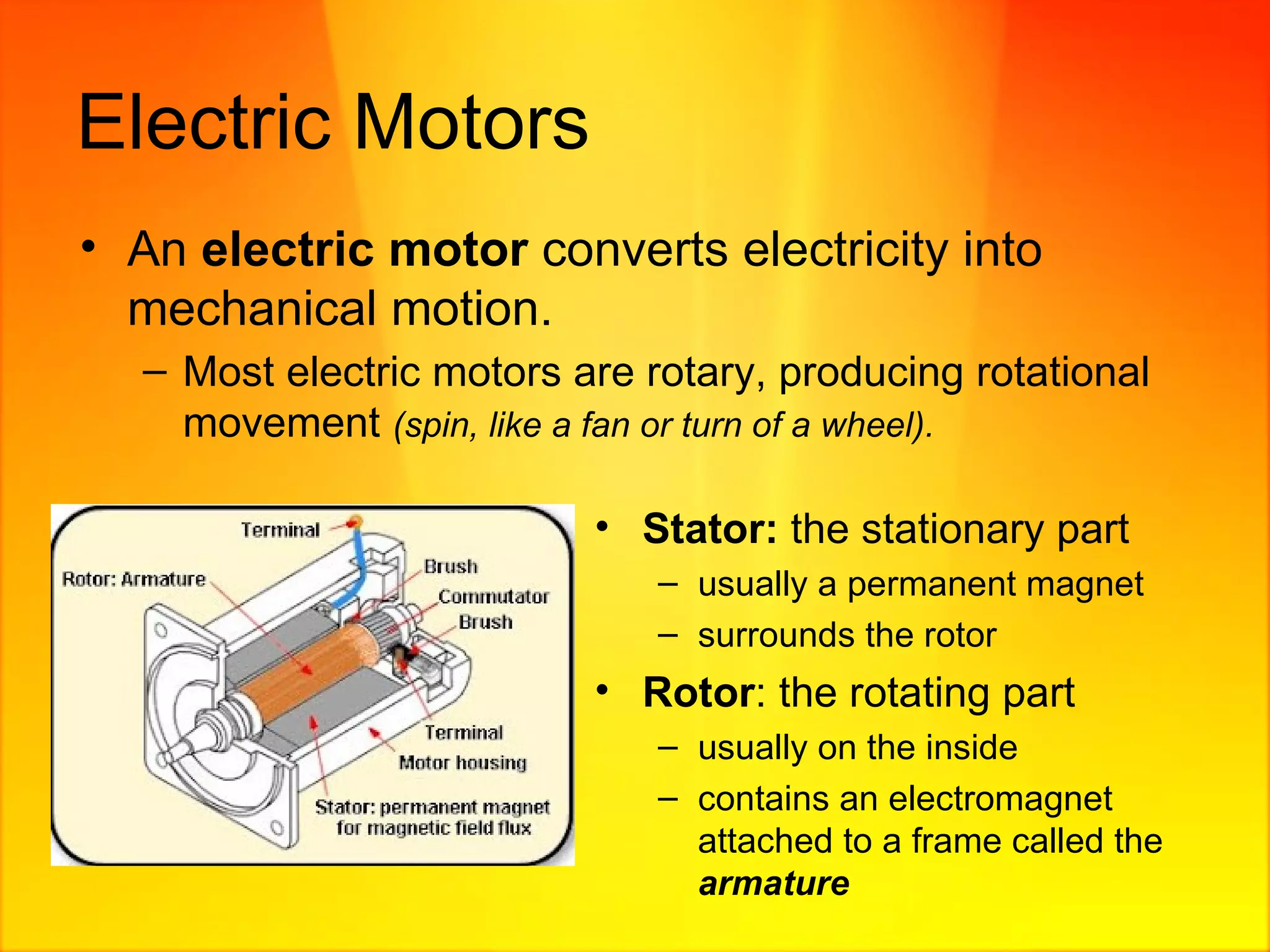 Electric Motors An  electric motor  converts electricity into mechanical motion.  Most electric motors are rotary, producing rotational movement  (spin, like a fan or turn of a wheel). Stator:   the stationary part  usually a permanent magnet surrounds the rotor Rotor : the rotating part usually on the inside contains an electromagnet attached to a frame called the  armature 