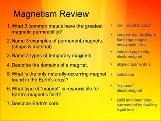 Magnetism Review What 3 common metals have the greatest magnetic permeability? Name 3 examples of permanent magnets. (shape & material) Name 2 types of temporary magnets.  Describe the domains of a magnet. What is the only naturally-occurring magnet found in the Earth's crust?  What type of "magnet" is responsible for Earth's magnetic field? Describe Earth's core.  iron, nickel & cobalt ceramic bar, flexible & flat fridge magnet, neodymium disc  induced paper clip, electromagnet aligned (same dir.) lodestone "dynamo" electromagnet solid iron inner core, surrounded by swirling liquid iron 