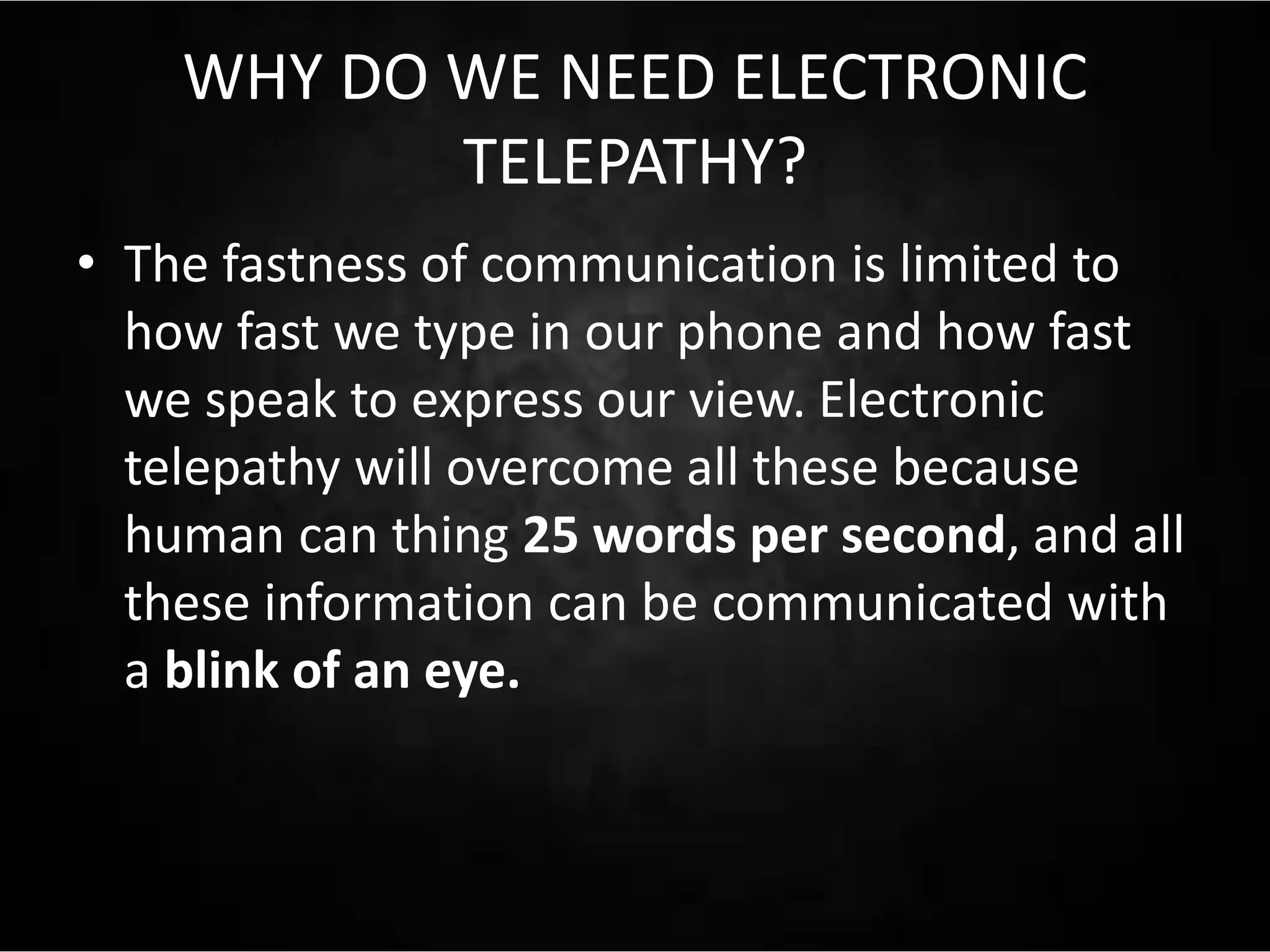 WHY DO WE NEED ELECTRONIC
TELEPATHY?
• The fastness of communication is limited to
how fast we type in our phone and how fast
we speak to express our view. Electronic
telepathy will overcome all these because
human can thing 25 words per second, and all
these information can be communicated with
a blink of an eye.
 