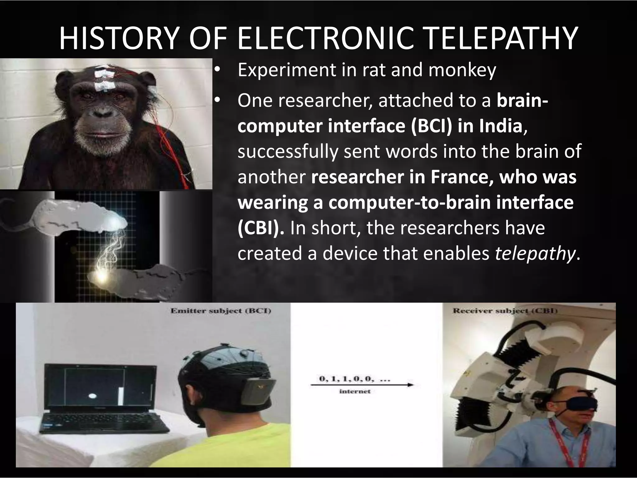 HISTORY OF ELECTRONIC TELEPATHY
• Experiment in rat and monkey
• One researcher, attached to a brain-
computer interface (BCI) in India,
successfully sent words into the brain of
another researcher in France, who was
wearing a computer-to-brain interface
(CBI). In short, the researchers have
created a device that enables telepathy.
 
