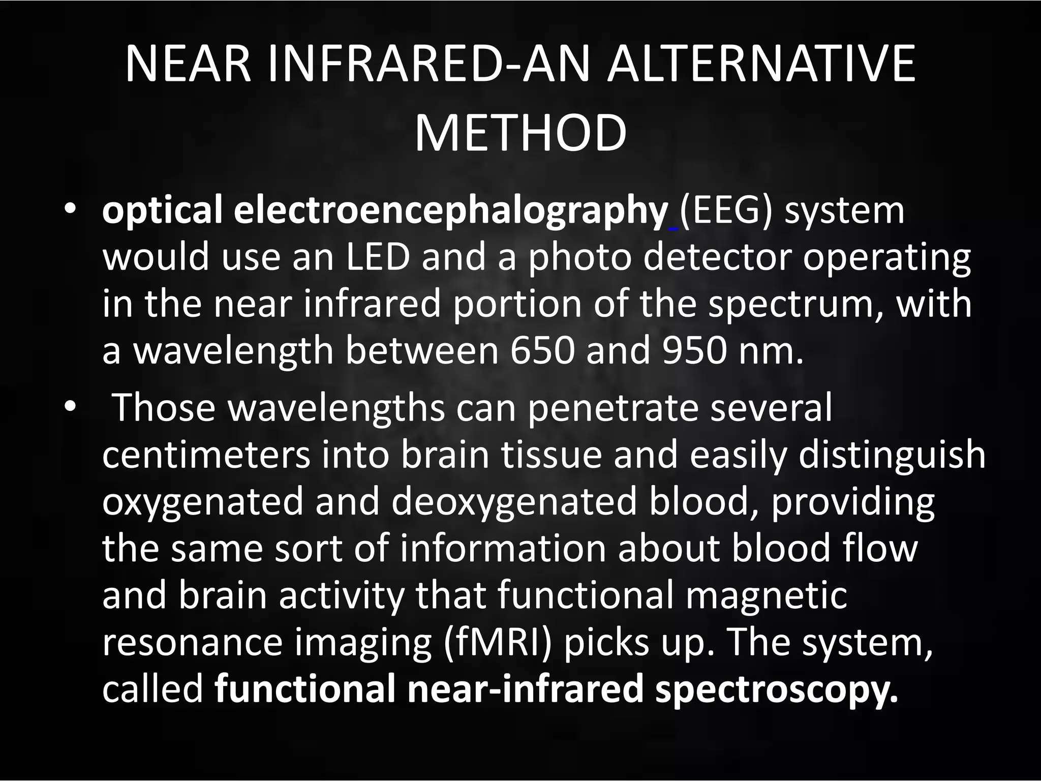 NEAR INFRARED-AN ALTERNATIVE
METHOD
• optical electroencephalography (EEG) system
would use an LED and a photo detector operating
in the near infrared portion of the spectrum, with
a wavelength between 650 and 950 nm.
• Those wavelengths can penetrate several
centimeters into brain tissue and easily distinguish
oxygenated and deoxygenated blood, providing
the same sort of information about blood flow
and brain activity that functional magnetic
resonance imaging (fMRI) picks up. The system,
called functional near-infrared spectroscopy.
 