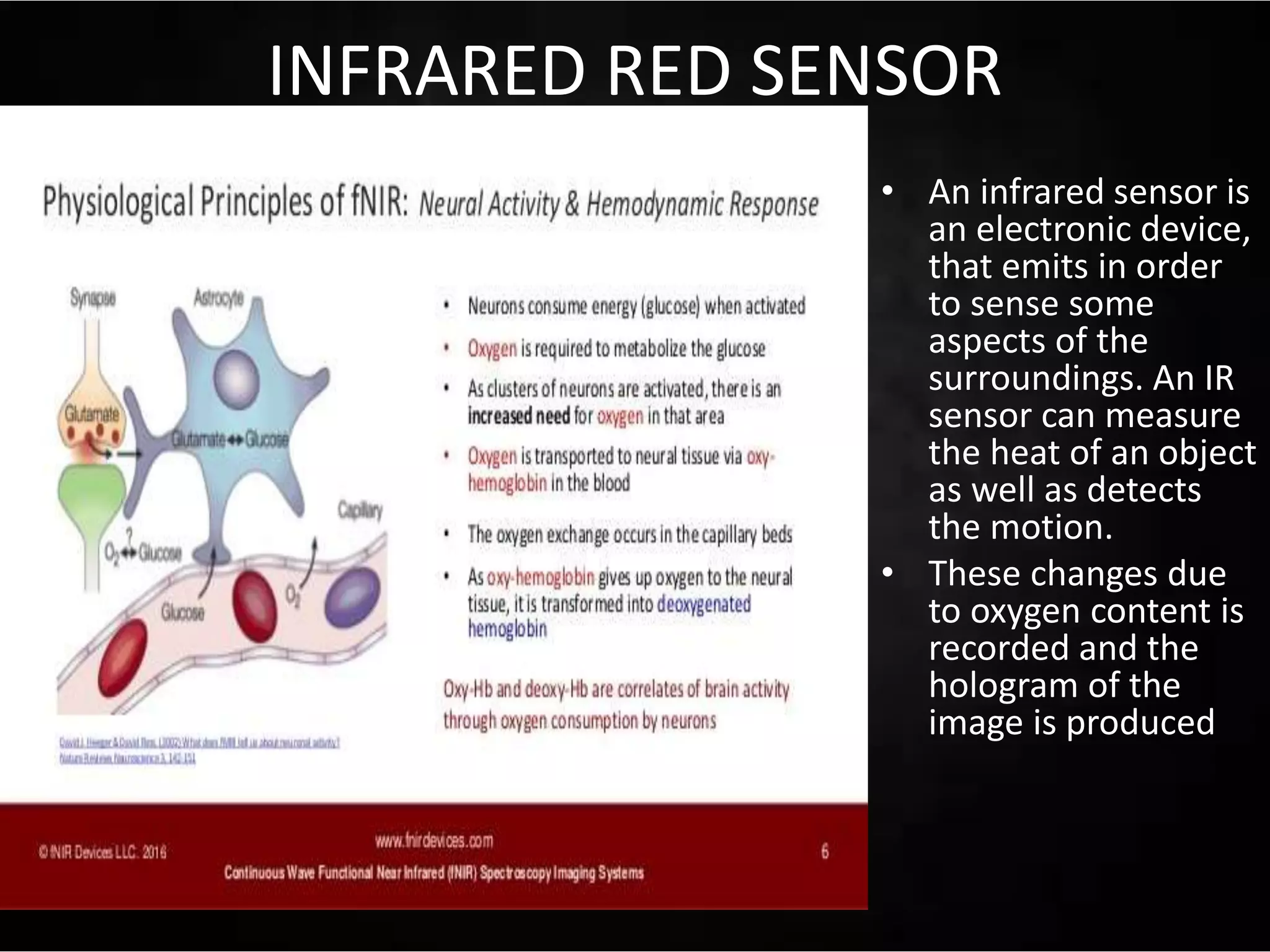 INFRARED RED SENSOR
• An infrared sensor is
an electronic device,
that emits in order
to sense some
aspects of the
surroundings. An IR
sensor can measure
the heat of an object
as well as detects
the motion.
• These changes due
to oxygen content is
recorded and the
hologram of the
image is produced
 