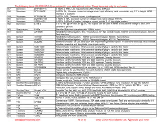 557 Sorensen DHP130-115 0-130V, 0-115A. Line requirements: 200-240VAC, 3 Phase
558 Sorensen DCS150-7E 0-150V, 7A, Constant current or voltage mode. High efficiency, rack mountable, only 1.5" in height. GPIB
interface is available
559 Sorensen DCR150-3B 0-150V, 0-3A, Constant current or voltage mode.
560 Sorensen DCR150-18B 0-150V, 0-18A, Constant current or voltage mode. Line voltage: 115VAC
561 Sorensen XT250-0.25 0-250V, 0-250mA. Constant voltage or current mode. 3 1/2 digit digital meters
562 Sorensen LT18-5 2 of 0-18V @ 5A each, 5V @ 3A. 18V outputs can be used in series to double the voltage to 36V, or in
parallel to get 10A.
563 Spectracom 8160a Standard Frequency receiver with 10 MHz output.
564 Spirent AX/4000 10GB Ethernet test system. Incl. 16slot chassi, 401427 control module, 403100 Generator/Analyzer, 403335
Test interface
565 Spirent 403100 10GB Ethernet test system. 403100 Generator/Analyzer, 403335 Test interface
566 Spirent 403335 10GB Ethernet test system. 403100 Generator/Analyzer, 403335 Test interface
567 Spirent DLS200 Wireline simulator for DSL and ISDN with Impairment generator option. 10 standard test loops plus crosstalk,
impulse, powerline and longitudal noise impairments
568 Spirent SMB-1000 Network tester mainframe. We have wide variety of plug-in cards for this tester
569 Spirent SMB-2000 Network tester mainframe. We have wide variety of plug-in cards for this tester
570 Spirent SMB1000 Network tester mainframe. We have wide variety of plug-in cards for this tester
571 Spirent SMB2000 Network tester mainframe. We have wide variety of plug-in cards for this tester
572 Spirent SE-6205 Interface card for Smartbits 1000 and 2000 systems. Quantity discount.
573 Spirent ST-6405 Interface card for Smartbits 1000 and 2000 systems. Quantity discount.
574 Spirent SX-7205 Interface card for Smartbits 1000 and 2000 systems. Quantity discount.
575 Spirent SX-7405 Interface card for Smartbits 1000 and 2000 systems. Quantity discount.
576 Spirent XPS/26-R24 Programmable Transmission Line simutaltor. Up to 15500 feet, GPIB interface. Rev. 6
577 SRS DG535 Repair service for your Stanford Research Systems DG535 Digital delay generator.
578 SRS DG535 Digital delay pulse generator. Opt 001.
579 SRS SR245 Computer Interface for NIM chassi.!
580 SRS SR250 Intergator Box Car Averager for the NIM chassi.! II
581 SRS SR280 Power supply and Display module for SRS NIM chassi.
582 Stanford Research DS335 3.1MHz Synthesized Sweep-Function generator. GPIB & RS232. 1uHz resolution, 10 Vpp into 50Ohm
583 Stanford Research DS345 30MHz Synthesized Function/Arbitrary/ /Sweep generator. GPIB (opt 001). 1 µHz to 30.2 MHz, 1 µHz
resolution. Sine, square, ramp, triangle and noise, AM/FM/Burst/Phase. Info
584 Sunrise Telco Sunset xDSL Portable Test Set. With opt. AD7: TDR/Line/DVM, AA0, SSXDSL-4: Alcatel ADSL ATU-C module
585 Systron Donner TL8-3 2 of 0-32 @ 1A each, 0-8V @ 3A. Separate meters for each output.
586 T-Com 324A T1 hand-held tester. Built in generator with BERT functions. Non intrusive DS1 monitoring and HDSL testing.
587 TEK TDS784D 1GHz, 4 Chan., 4GS/s. Options: 13,1F, HD, 2M, 2F
588
TEK 577/D2
Curve tracer 100Wt, 10A continuous, 20A peak pulse current power. Test any semiconductor device for V-I
characteristics. Also test batteries, lamps, relays. With 177 test fixture. Device adapters are available.
589 TEK 576 Tektronix 576 Curve tracer Flat Rate Repair Service.
590 TEK 5A14N 4 Channel Vertical amplifier plug-in for the Tektronix 5000 series oscilloscopes.
591 Tektronix TLA7M2 68Ch, 2GHz timing, 100MHz state analyzer module for TLA 700 series analyzers
592 Tektronix TLA704 Logic analyzer system. Boards are available separately.
593 Tektronix 1241C Test probes and ROM packs only
The following items (ID-SS8267-1-1) are subject to prior sale without notice. These items are only for end users.
sales@semistarcorp.com 16 of 37 Email us for the availability pls. Appreciate your time!
 