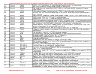 744 Tektronix P2220 200MHz x1/x10 passive probe for any oscilloscope. New with complete set of accesories
745 Tektronix P5100 High voltage oscilloscope probe x100 with complete set of accesories
746 Tektronix P5200 High voltage differential probe. 25MHz, 1300V, 10MOhm, 4.7pF input. x50/x500 attenuation. With power
supply and clips
747 Tektronix P6109 150 MHz probe, Rugged modular construction. 11.8pF. For any oscilloscope. With accessories
748 Tektronix P6015 HV probe. 40kV max. measurment. Works with any oscilloscope. Probe will be charged with dialectric fluid
before shipment.
749 Tektronix P6046 Differential probe. 100MHz BW, CMRR: 10,000 @ 50kHz.. COMPLETE set of hard to find accesories. a001
750 Tektronix P6130 250 MHz probe, 10.8pF, x10, 1.5m long. For any oscilloscope
751 Tektronix P6133 150 MHz probe, 11.4pF, x10, 1.3 or 2.0m long. For any oscilloscope
752 Tektronix P6138 400 MHz general purpose oscilloscope probe for 1MOhm oscilloscope inputs, x10. With standard accesories
753 Tektronix P6139 500 MHz general purpose oscilloscope probe for 1MOhm oscilloscope inputs, x10. With standard accesories
754 Tektronix P6562 SMT oscilloscope probe. 350MHz BW, x10 attenuation. With accesories and storage case
755 Tektronix P6202A 500MHz FET probe for 50 Ohm or 1 MOhm systems. 2pF input capacitance. Dynamic range +/-6.0V ( 60V
with external attenuator). 10x attenuation. DC Offset nulling.
756 Tektronix P6106A 250MHz, x10 oscilloscope probe. With ground lead and Spring Hook tip. Lenght: 2m
757 Tektronix P6230 1GHz active probe for use with any oscilloscope. Tektronix probe pwr jacks. TEK1101A P/S required if no
jacks available
758 Tektronix P6467 High speed probe adapter for the TLA520 series logic analyzers
759 Tektronix S-3A Sampling head DC- 1GHz with probe. Rin= 100kOhm, <2.3pF. Complete set of accesories.
760 Tektronix S-4 Sampling head DC-14GHz for Tektronix 7S11 or 7S12 plug-ins
761 Tektronix S-6 Sampling head DC-11.5GHz for 7S11 or 7S12 plug-ins. ii
762 Tektronix SD-26 Sampling head DC-26.5GHz.
763 Tektronix S-52 Pulse generator head 25pS rise time for Tektronix 7S11 or 7S12 TDR ii
764 Tektronix TD100 Data managment computer for the Tektronix TDS series oscilloscope family. Adds hard drive storage thru an
oscilloscope GPIB interface.
765 Tektronix 067-0484-01 Deskew fixture for the TEK P6246, P6247, P6248 probes.
766 Tektronix 015-0310-01 Comparator Head for use with Tektronix calibration plug-ins
767 Tektronix 016-1166-00 Rack mount kit for the Tektronix TDS 300 & TDS 400 series oscilloscopes
768 Tektronix PS2510G 0-36V, 0-3.5A, GPIB programmable..
769 Tektronix PS501-1 Precision power supply. 0-20 V with 10mV resolution setting 0-400mA, 5VDC @ 1A fixed output. For TEK TM
series chassies
770 Tektronix PS503A 2 of 0-20V @ 0-1A max and 5V @ 1A. Tracking mode. For TEK TM500/5000 chassis only
771 Tektronix PS280 2 of 0-30V @ 0-2A max and 5V @ 3A. Tracking, Parallel, Series modes on 30V outputs..
772 Tektronix GB1400 GigaBert Tester and Generator. Computer interface. Internal or external clock mode
773 Telebyte 453 Transmission line simulator. From 500 to 18500 feet. Remote control capability
774 Teltone TLS-4 Telephone line simulator. 4 simulated phone lines with 2 simultaneous independent conversations. Add your
own audio signal. Test dialing, ringing, ringback, busy tone response and much more.
775 Teltone TLS-4A-01 Telephone line simulator. 4 simulated phone lines with 2 simultaneous independent conversations. Add your
own audio signal. Test dialing, ringing, ringback, busy tone response and much more.
776 Tenma 72-7210 5MHz Sweep-Function generator with frequency counter. 1:1000 Sweep control (10mS-5sec), Pulse function,
20dB attenuator, DC offset. Measure frequency up to 50MHz with internal counter.
The following items (ID-SS8267-1-1) are subject to prior sale without notice. These items are only for end users.
sales@semistarcorp.com 21 of 37 Email us for the availability pls. Appreciate your time!
 