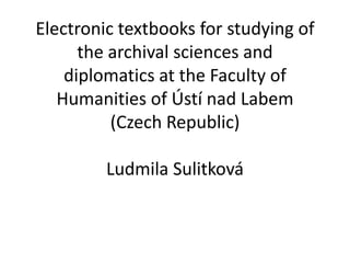 Electronic textbooks for studying of
the archival sciences and
diplomatics at the Faculty of
Humanities of Ústí nad Labem
(Czech Republic)
Ludmila Sulitková
 