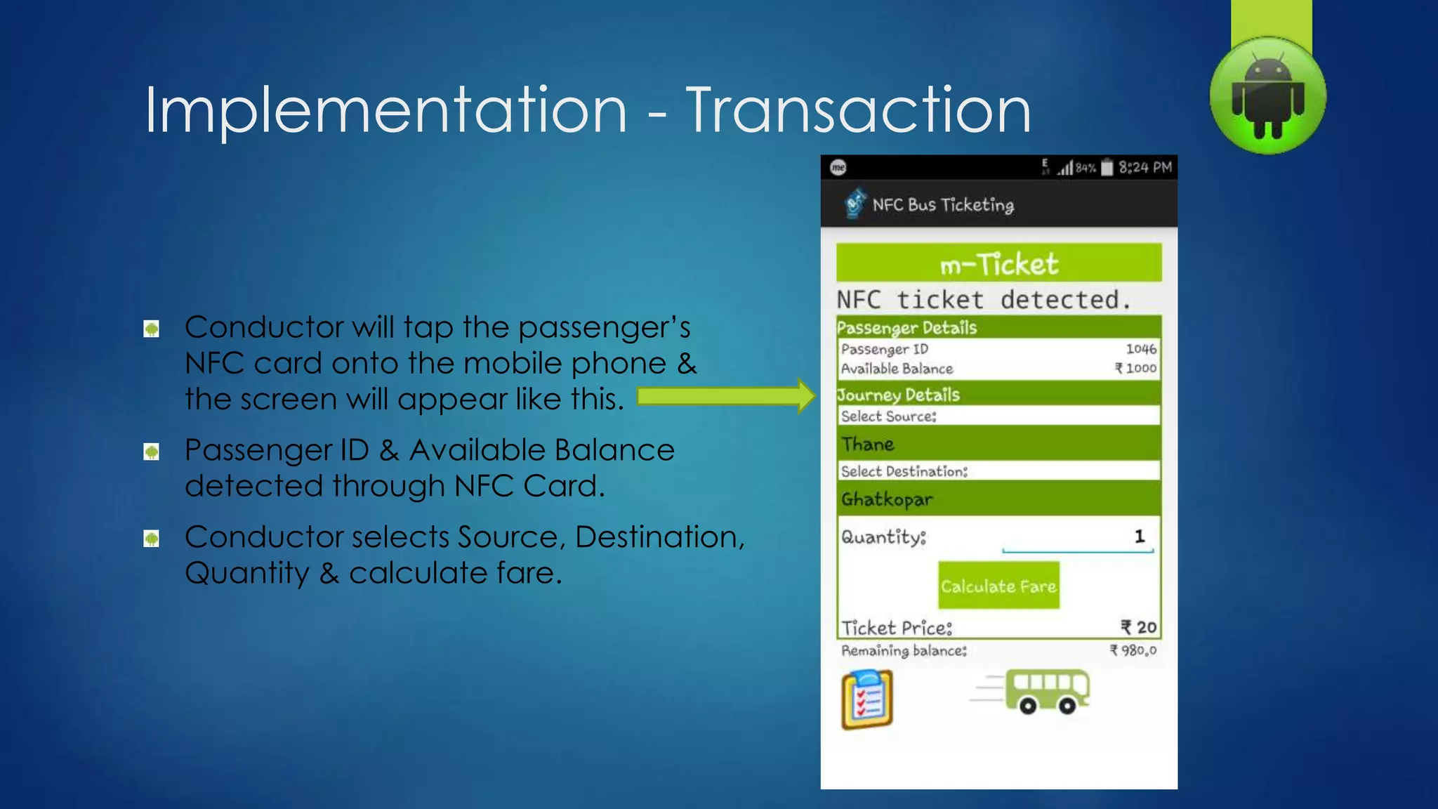 Implementation - Transaction
Conductor will tap the passenger’s
NFC card onto the mobile phone &
the screen will appear like this.
Passenger ID & Available Balance
detected through NFC Card.
Conductor selects Source, Destination,
Quantity & calculate fare.