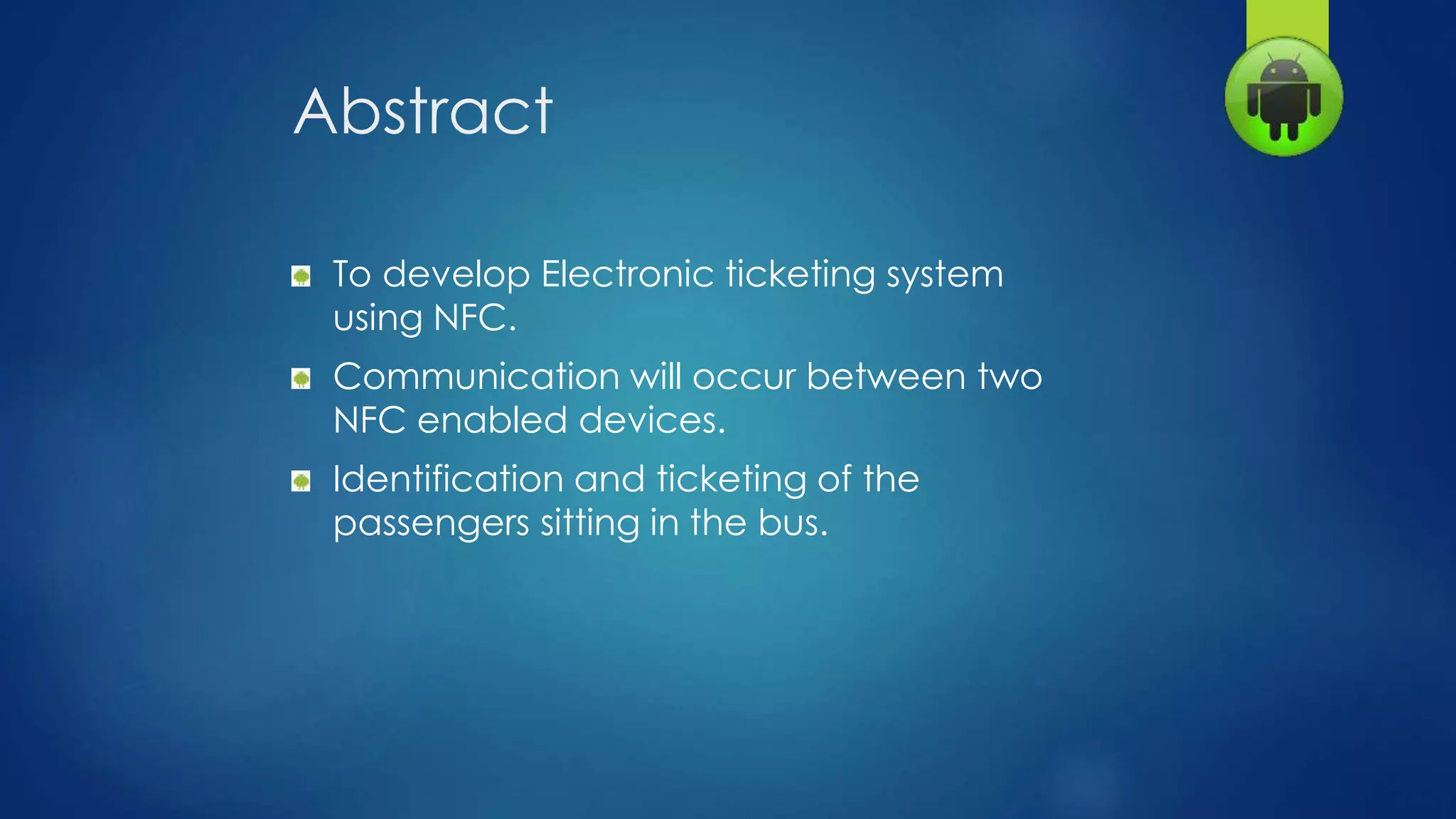Abstract
To develop Electronic ticketing system
using NFC.
Communication will occur between two
NFC enabled devices.
Identification and ticketing of the
passengers sitting in the bus.
