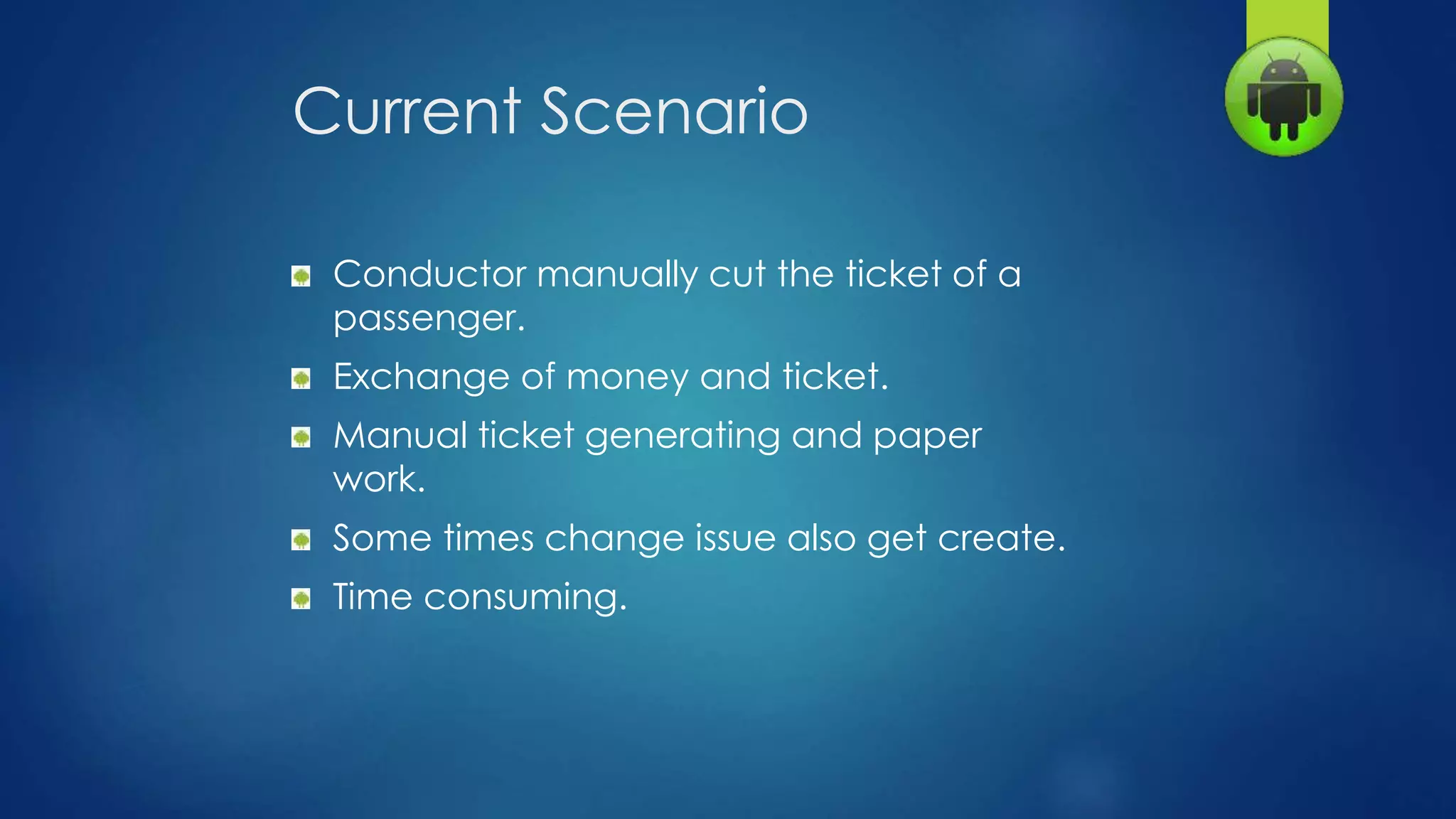 Current Scenario
Conductor manually cut the ticket of a
passenger.
Exchange of money and ticket.
Manual ticket generating and paper
work.
Some times change issue also get create.
Time consuming.