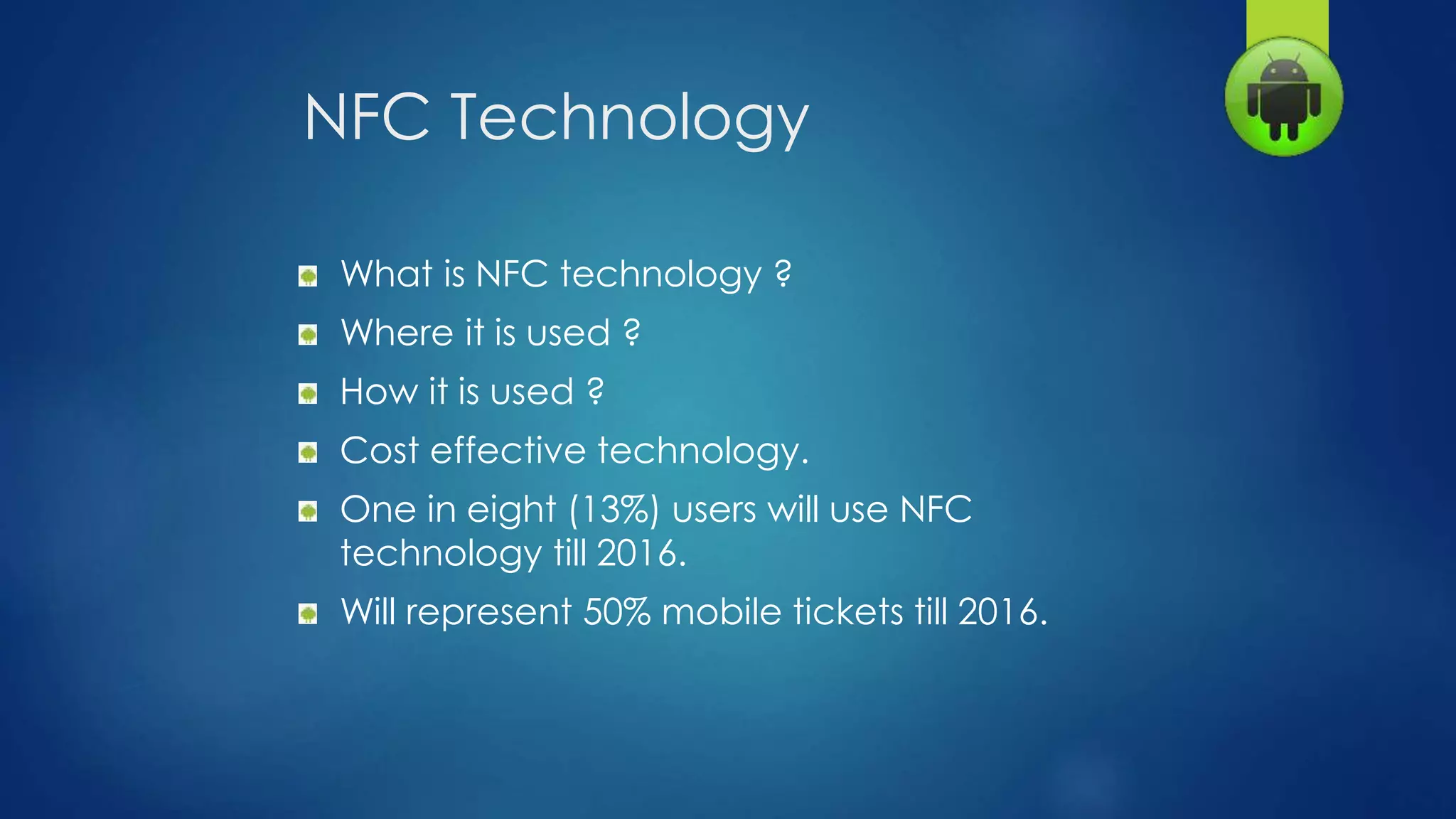 NFC Technology
What is NFC technology ?
Where it is used ?
How it is used ?
Cost effective technology.
One in eight (13%) users will use NFC
technology till 2016.
Will represent 50% mobile tickets till 2016.