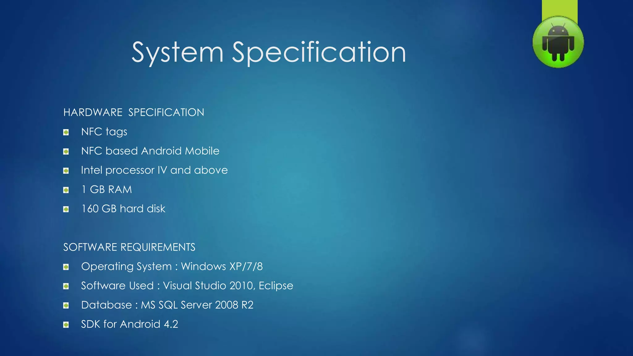 System Specification
HARDWARE SPECIFICATION
NFC tags
NFC based Android Mobile
Intel processor IV and above
1 GB RAM
160 GB hard disk
SOFTWARE REQUIREMENTS
Operating System : Windows XP/7/8
Software Used : Visual Studio 2010, Eclipse
Database : MS SQL Server 2008 R2
SDK for Android 4.2