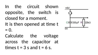 In the circuit shown
opposite, the switch is
closed for a moment.
It is then opened at time t
= 0.
Calculate the voltage
across the capacitor at
times t = 3 s and t = 6 s.
 
