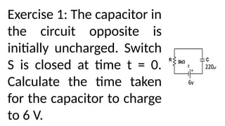 Exercise 1: The capacitor in
the circuit opposite is
initially uncharged. Switch
S is closed at time t = 0.
Calculate the time taken
for the capacitor to charge
to 6 V.
 