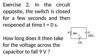 Exercise 2. In the circuit
opposite, the switch is closed
for a few seconds and then
reopened at time t = 0 s.
How long does it then take
for the voltage across the
capacitor to fall 9 V ?
 