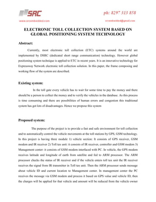 ELECTRONIC TOLL COLLECTION SYSTEM BASED ON
GLOBAL POSITIONING SYSTEM TECHNOLOGY
Abstract:
Currently, most electronic toll collection (ETC) systems around the world are
implemented by DSRC (dedicated short range communication) technology. However global
positioning system technique is applied to ETC in recent years. It is an innovative technology for
Expressway Network electronic toll collection solution. In this paper, the frame composing and
working flow of the system are described.

Existing system:
In the toll gate every vehicle has to wait for some time to pay the money and there
should be a person to collect the money and to verify the vehicles in the database. As this process
is time consuming and there are possibilities of human errors and congestion this traditional
system has got lots of disadvantages. Hence we propose this system

Proposed system:
The purpose of the project is to provide a fast and safe environment for toll collection
and to automatically control the vehicle movements at the toll stations by GPS, GSM technology.
In this project is having three module 1) vehicle section: It consists of GPS receiver, GSM
modem and IR receiver 2) Toll tax unit: it consists of IR receiver, controller and GSM modem 3)
Management center: it consists of GSM modem interfaced with PC. In vehicle, the GPS modem
receives latitude and longitude of earth from satellite and fed to ARM processor. The ARM
processor checks the status of IR receiver and if the vehicle enters toll tax unit the IR receiver
receives the signal from IR transmitter in Toll tax unit. Then the ARM processor sends message
about vehicle ID and current location to Management center. In management center the PC
receives the message via GSM modem and process it based on GPS value and vehicle ID, then
the charges will be applied for that vehicle and amount will be reduced from the vehicle owner

 