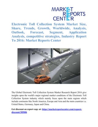 Electronic Toll Collection System Market Size,
Share, Trends, Growth, Worldwide, Analysis,
Outlook, Forecast, Segment, Application
Analysis, competitive strategies, Industry Report
To 2016: Market Reports Center
The Global Electronic Toll Collection System Market Research Report 2016 give
insights upon the world's major regional market conditions of the Electronic Toll
Collection System industry which mainly focus upon the main regions which
include continents like North America, Europe and Asia and the main countries i.e.
United States, Germany, Japan and China.
Get discount on report copy at: https://marketreportscenter.com/request-
discount/385006
 