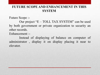 FUTURE SCOPE AND ENHANCEMENT IN THIS
SYSTEM
Future Scope :-
Our project “E – TOLL TAX SYSTEM” can be used
by both government or private organization to security an
other records.
Enhancement :-
Instead of displaying of balance on computer of
administrator , display it on display placing it near to
elevator.
 