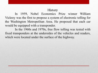 History
In 1959, Nobel Economics Prize winner William
Vickrey was the first to propose a system of electronic tolling for
the Washington Metropolitan Area. He proposed that each car
would be equipped with a transponder.
In the 1960s and 1970s, free flow tolling was tested with
fixed transponders at the undersides of the vehicles and readers,
which were located under the surface of the highway.
 