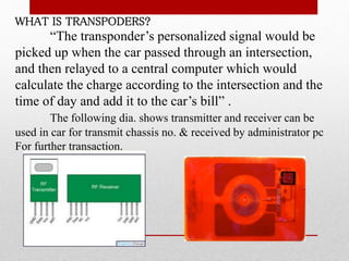 WHAT IS TRANSPODERS?
“The transponder’s personalized signal would be
picked up when the car passed through an intersection,
and then relayed to a central computer which would
calculate the charge according to the intersection and the
time of day and add it to the car’s bill” .
The following dia. shows transmitter and receiver can be
used in car for transmit chassis no. & received by administrator pc
For further transaction.
 