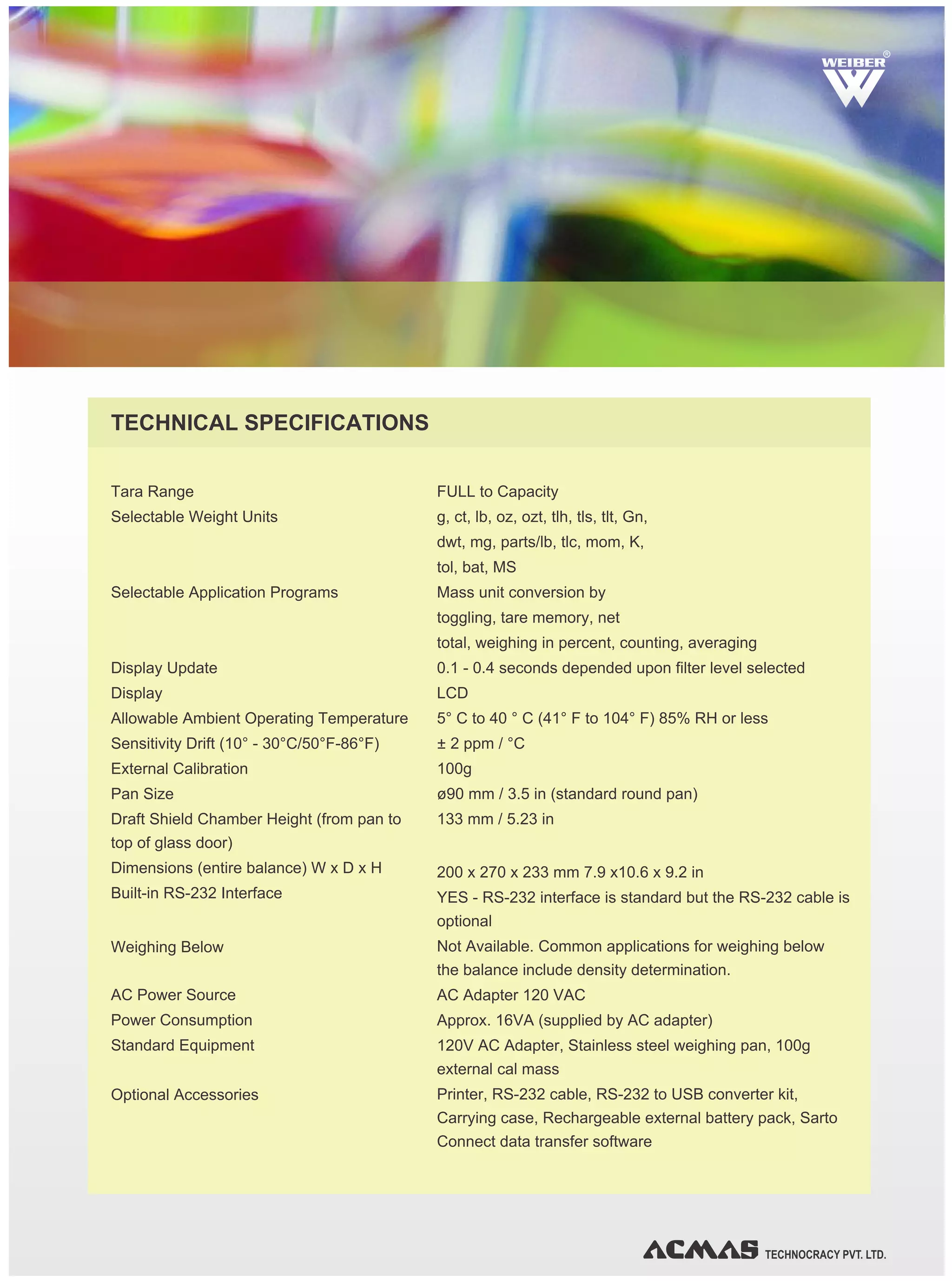 TECHNOCRACY PVT. LTD.
Tara Range
Selectable Weight Units
Selectable Application Programs
Display Update
Display
Allowable Ambient Operating Temperature
Sensitivity Drift (10° - 30°C/50°F-86°F)
External Calibration
Pan Size
Draft Shield Chamber Height (from pan to
top of glass door)
Dimensions (entire balance) W x D x H
Built-in RS-232 Interface
Weighing Below
AC Power Source
Power Consumption
Standard Equipment
Optional Accessories
FULL to Capacity
g, ct, lb, oz, ozt, tlh, tls, tlt, Gn,
dwt, mg, parts/lb, tlc, mom, K,
tol, bat, MS
Mass unit conversion by
toggling, tare memory, net
total, weighing in percent, counting, averaging
0.1 - 0.4 seconds depended upon filter level selected
LCD
5° C to 40 ° C (41° F to 104° F) 85% RH or less
± 2 ppm / °C
100g
ø90 mm / 3.5 in (standard round pan)
133 mm / 5.23 in
200 x 270 x 233 mm 7.9 x10.6 x 9.2 in
YES - RS-232 interface is standard but the RS-232 cable is
optional
Not Available. Common applications for weighing below
the balance include density determination.
AC Adapter 120 VAC
Approx. 16VA (supplied by AC adapter)
120V AC Adapter, Stainless steel weighing pan, 100g
external cal mass
Printer, RS-232 cable, RS-232 to USB converter kit,
Carrying case, Rechargeable external battery pack, Sarto
Connect data transfer software
TECHNICAL SPECIFICATIONS
RR
 