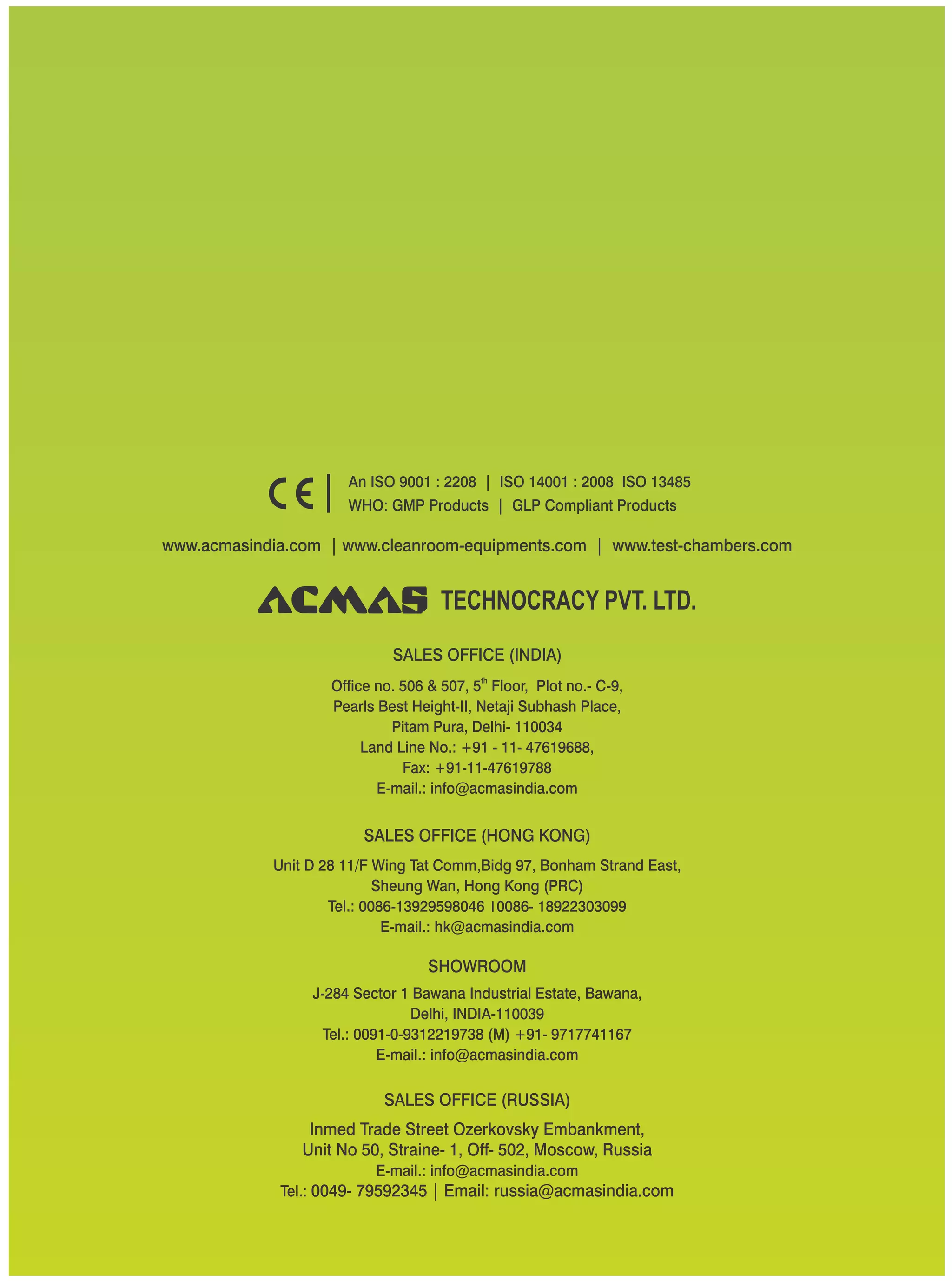 TECHNOCRACY PVT. LTD.
www.acmasindia.com | www.cleanroom-equipments.com | www.test-chambers.com
An ISO 9001 : 2208 | ISO 14001 : 2008 ISO 13485
WHO: GMP Products | GLP Compliant Products
SALES OFFICE (HONG KONG)
SHOWROOM
SALES OFFICE (RUSSIA)
Unit D 28 11/F Wing Tat Comm,Bidg 97, Bonham Strand East,
Sheung Wan, Hong Kong (PRC)
Tel.: 0086-13929598046 0086- 18922303099
E-mail.: hk@acmasindia.com
J-284 Sector 1 Bawana Industrial Estate, Bawana,
Delhi, INDIA-110039
Tel.: 0091-0-9312219738 (M) +91- 9717741167
E-mail.: info@acmasindia.com
Inmed Trade Street Ozerkovsky Embankment,
Unit No 50, Straine- 1, Off- 502, Moscow, Russia
E-mail.: info@acmasindia.com
Tel.: 0049- 79592345 | Email: russia@acmasindia.com
SALES OFFICE (INDIA)
th
Office no. 506 & 507, 5 Floor, Plot no.- C-9,
Pearls Best Height-II, Netaji Subhash Place,
Pitam Pura, Delhi- 110034
Land Line No.: +91 - 11- 47619688,
Fax: +91-11-47619788
E-mail.: info@acmasindia.com
 
