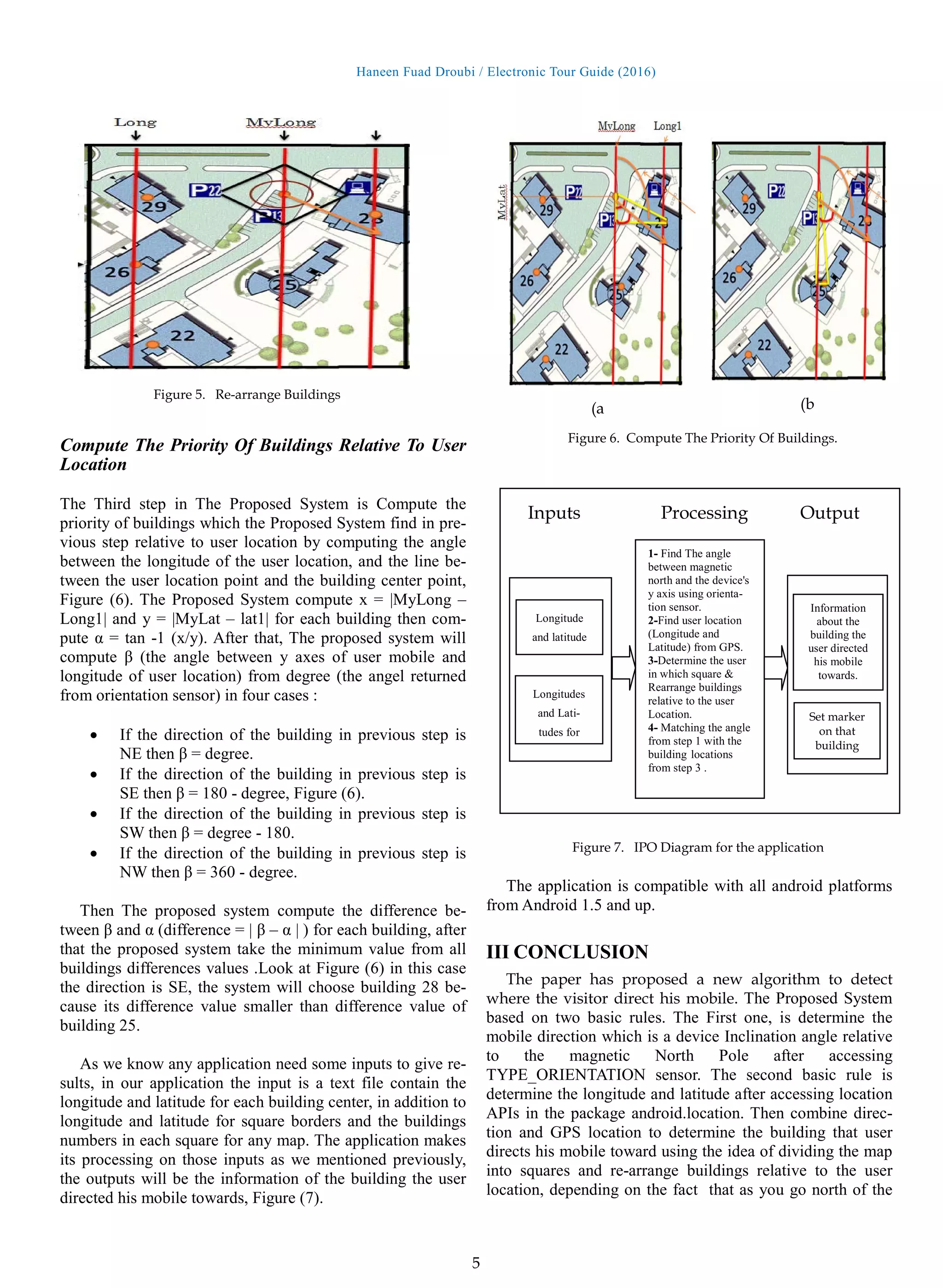 Haneen Fuad Droubi / Electronic Tour Guide (2016)
5
Compute The Priority Of Buildings Relative To User
Location
The Third step in The Proposed System is Compute the
priority of buildings which the Proposed System find in pre-
vious step relative to user location by computing the angle
between the longitude of the user location, and the line be-
tween the user location point and the building center point,
Figure (6). The Proposed System compute x = |MyLong –
Long1| and y = |MyLat – lat1| for each building then com-
pute α = tan -1 (x/y). After that, The proposed system will
compute β (the angle between y axes of user mobile and
longitude of user location) from degree (the angel returned
from orientation sensor) in four cases :
• If the direction of the building in previous step is
NE then β = degree.
• If the direction of the building in previous step is
SE then β = 180 - degree, Figure (6).
• If the direction of the building in previous step is
SW then β = degree - 180.
• If the direction of the building in previous step is
NW then β = 360 - degree.
Then The proposed system compute the difference be-
tween β and α (difference = | β – α | ) for each building, after
that the proposed system take the minimum value from all
buildings differences values .Look at Figure (6) in this case
the direction is SE, the system will choose building 28 be-
cause its difference value smaller than difference value of
building 25.
As we know any application need some inputs to give re-
sults, in our application the input is a text file contain the
longitude and latitude for each building center, in addition to
longitude and latitude for square borders and the buildings
numbers in each square for any map. The application makes
its processing on those inputs as we mentioned previously,
the outputs will be the information of the building the user
directed his mobile towards, Figure (7).
The application is compatible with all android platforms
from Android 1.5 and up.
III CONCLUSION
The paper has proposed a new algorithm to detect
where the visitor direct his mobile. The Proposed System
based on two basic rules. The First one, is determine the
mobile direction which is a device Inclination angle relative
to the magnetic North Pole after accessing
TYPE_ORIENTATION sensor. The second basic rule is
determine the longitude and latitude after accessing location
APIs in the package android.location. Then combine direc-
tion and GPS location to determine the building that user
directs his mobile toward using the idea of dividing the map
into squares and re-arrange buildings relative to the user
location, depending on the fact that as you go north of the
Figure 5. Re-arrange Buildings
Figure 6. Compute The Priority Of Buildings.
(a (b
1- Find The angle
between magnetic
north and the device's
y axis using orienta-
tion sensor.
2-Find user location
(Longitude and
Latitude) from GPS.
3-Determine the user
in which square &
Rearrange buildings
relative to the user
Location.
4- Matching the angle
from step 1 with the
building locations
from step 3 .
Longitude
and latitude
Longitudes
and Lati-
tudes for
Information
about the
building the
user directed
his mobile
towards.
Set marker
on that
building
Inputs Processing Output
Figure 7. IPO Diagram for the application
 