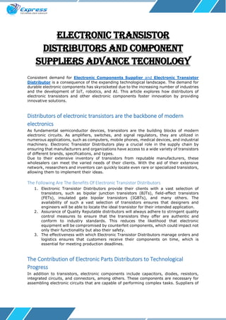 Electronic Transistor
Distributors and Component
Suppliers Advance Technology
Consistent demand for Electronic Components Supplier and Electronic Transistor
Distributor is a consequence of the expanding technological landscape. The demand for
durable electronic components has skyrocketed due to the increasing number of industries
and the development of IoT, robotics, and AI. This article explores how distributors of
electronic transistors and other electronic components foster innovation by providing
innovative solutions.
Distributors of electronic transistors are the backbone of modern
electronics
As fundamental semiconductor devices, transistors are the building blocks of modern
electronic circuits. As amplifiers, switches, and signal regulators, they are utilized in
numerous applications, such as computers, mobile phones, medical devices, and industrial
machinery. Electronic Transistor Distributors play a crucial role in the supply chain by
ensuring that manufacturers and organizations have access to a wide variety of transistors
of different brands, specifications, and types.
Due to their extensive inventory of transistors from reputable manufacturers, these
wholesalers can meet the varied needs of their clients. With the aid of their extensive
network, researchers and inventors can quickly locate even rare or specialized transistors,
allowing them to implement their ideas.
The Following Are The Benefits Of Electronic Transistor Distributors
1. Electronic Transistor Distributors provide their clients with a vast selection of
transistors, such as bipolar junction transistors (BJTs), field-effect transistors
(FETs), insulated gate bipolar transistors (IGBTs), and many others. The
availability of such a vast selection of transistors ensures that designers and
engineers will be able to locate the ideal transistor for their intended application.
2. Assurance of Quality Reputable distributors will always adhere to stringent quality
control measures to ensure that the transistors they offer are authentic and
conform to industry standards. This reduces the likelihood that electronic
equipment will be compromised by counterfeit components, which could impact not
only their functionality but also their safety.
3. The effectiveness with which Electronic Transistor Distributors manage orders and
logistics ensures that customers receive their components on time, which is
essential for meeting production deadlines.
The Contribution of Electronic Parts Distributors to Technological
Progress
In addition to transistors, electronic components include capacitors, diodes, resistors,
integrated circuits, and connectors, among others. These components are necessary for
assembling electronic circuits that are capable of performing complex tasks. Suppliers of
 