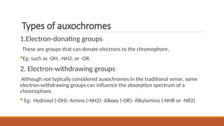 Types of auxochromes
1.Electron-donating groups:
These are groups that can donate electrons to the chromophore,
Eg: such as -OH, -NH2, or -OR.
2. Electron-withdrawing groups:
Although not typically considered auxochromes in the traditional sense, some
electron-withdrawing groups can influence the absorption spectrum of a
chromophore.
 Eg: Hydroxyl (-OH)- Amino (-NH2)- Alkoxy (-OR)- Alkylamino (-NHR or -NR2)
 