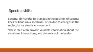 Spectral shifts
Spectral shifts refer to changes in the position of spectral
lines or bands in a spectrum, often due to changes in the
molecular or atomic environment.
These shifts can provide valuable information about the
structure, interactions, and dynamics of molecules.
 