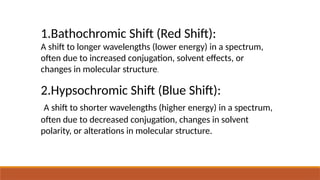 1.Bathochromic Shift (Red Shift):
A shift to longer wavelengths (lower energy) in a spectrum,
often due to increased conjugation, solvent effects, or
changes in molecular structure.
2.Hypsochromic Shift (Blue Shift):
A shift to shorter wavelengths (higher energy) in a spectrum,
often due to decreased conjugation, changes in solvent
polarity, or alterations in molecular structure.
 
