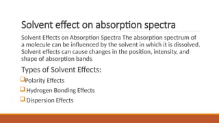 Solvent effect on absorption spectra
Solvent Effects on Absorption Spectra The absorption spectrum of
a molecule can be influenced by the solvent in which it is dissolved.
Solvent effects can cause changes in the position, intensity, and
shape of absorption bands.
Types of Solvent Effects:
Polarity Effects
Hydrogen Bonding Effects
Dispersion Effects
 