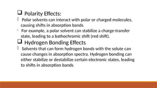  Polarity Effects:
- Polar solvents can interact with polar or charged molecules,
causing shifts in absorption bands.
- For example, a polar solvent can stabilize a charge-transfer
state, leading to a bathochromic shift (red shift).
 Hydrogen Bonding Effects:
- Solvents that can form hydrogen bonds with the solute can
cause changes in absorption spectra. Hydrogen bonding can
either stabilize or destabilize certain electronic states, leading
to shifts in absorption bands.
 