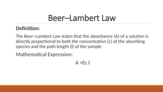 Beer–Lambert Law
Definition:
The Beer–Lambert Law states that the absorbance (A) of a solution is
directly proportional to both the concentration (c) of the absorbing
species and the path length (l) of the sample.
Mathematical Expression:
A =Ɛc l
 