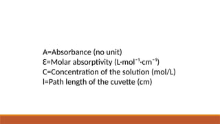 A=Absorbance (no unit)
Ɛ=Molar absorptivity (L·mol⁻¹·cm⁻¹)
C=Concentration of the solution (mol/L)
l=Path length of the cuvette (cm)
 
