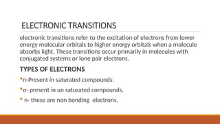 ELECTRONIC TRANSITIONS
electronic transitions refer to the excitation of electrons from lower
energy molecular orbitals to higher energy orbitals when a molecule
absorbs light. These transitions occur primarily in molecules with
conjugated systems or lone pair electrons.
TYPES OF ELECTRONS
π-Present in saturated compounds.
σ- present in un saturated compounds.
 n- these are non bonding electrons.
 