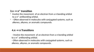 - Involve the movement of an electron from a π bonding orbital
to a π* antibonding orbital.
- Often observed in molecules with conjugated systems, such as
alkenes, alkynes, or aromatic compounds.
4.π → π Transitions
3.n → π* transition
- Involve the movement of an electron from a π bonding orbital
to a π* antibonding orbital.
- - Often observed in molecules with conjugated systems, such as
alkenes, alkynes, or aromatic compounds.
 